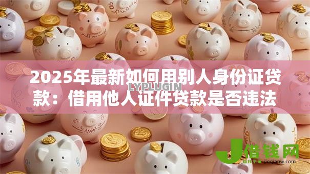 2025年最新如何用别人身份证贷款:借用他人证件贷款是否违法 2025年最新如何用别人身份证贷款:借用他人证件贷款是否违法