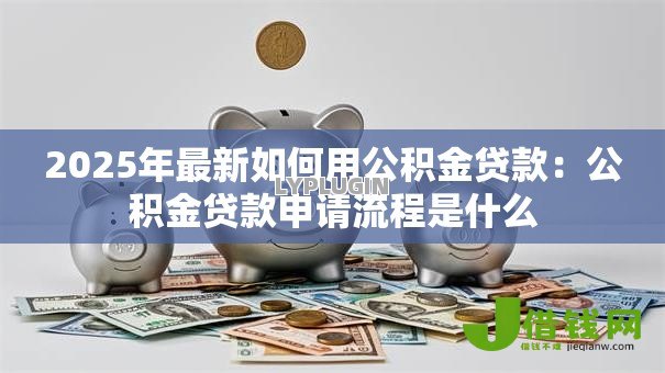 2025年最新如何用公积金贷款:公积金贷款申请流程是什么 2025年最新如何用公积金贷款:公积金贷款申请流程是什么