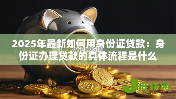 2025年最新如何用身份证贷款:身份证办理贷款的具体流程是什么 2025年最新如何用身份证贷款:身份证办理贷款的具体流程是什么