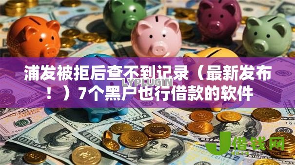 浦发被拒后查不到记录(最新发布!)7个黑户也行借款的软件 浦发被拒后查不到记录(最新发布!)7个黑户也行借款的软件