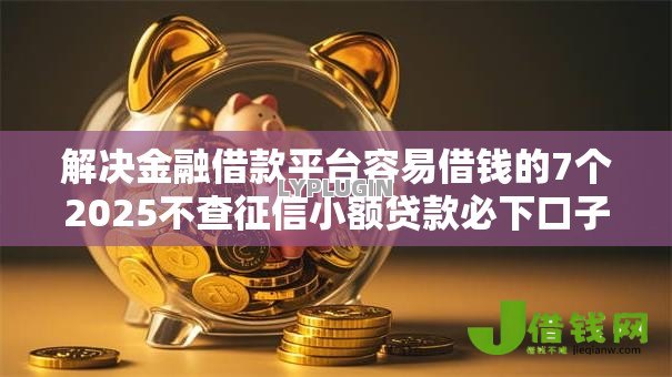 解决金融借款平台容易借钱的7个2025不查征信小额贷款必下口子分享 解决金融借款平台容易借钱的7个2025不查征信小额贷款必下口子分享