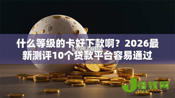 什么等级的卡好下款啊？2026最新测评10个贷款平台容易通过