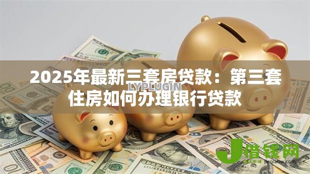 2025年最新三套房贷款:第三套住房如何办理银行贷款 2025年最新三套房贷款:第三套住房如何办理银行贷款