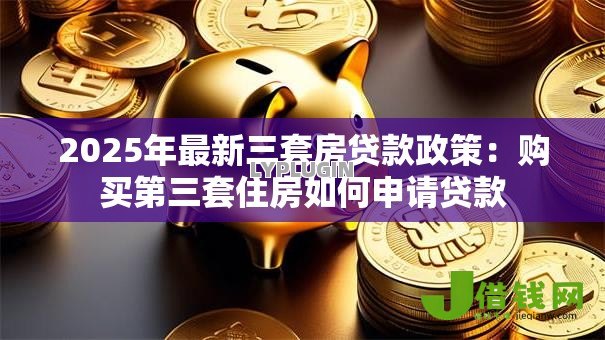 2025年最新三套房贷款政策:购买第三套住房如何申请贷款 2025年最新三套房贷款政策:购买第三套住房如何申请贷款
