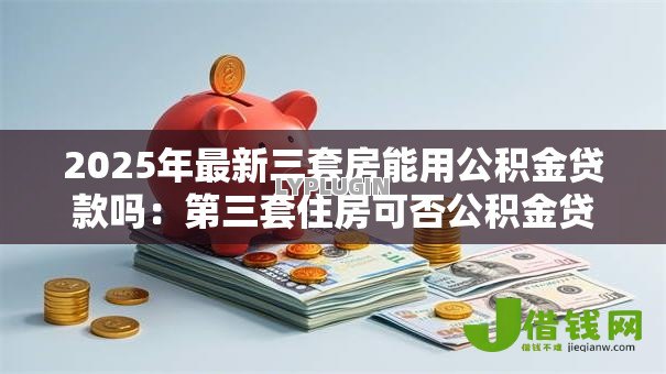 2025年最新三套房能用公积金贷款吗:第三套住房可否公积金贷款 2025年最新三套房能用公积金贷款吗:第三套住房可否公积金贷款
