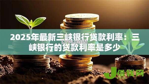 2025年最新三峡银行贷款利率:三峡银行的贷款利率是多少 2025年最新三峡银行贷款利率:三峡银行的贷款利率是多少