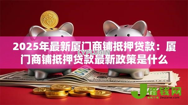 2025年最新厦门商铺抵押贷款:厦门商铺抵押贷款最新政策是什么 2025年最新厦门商铺抵押贷款:厦门商铺抵押贷款最新政策是什么