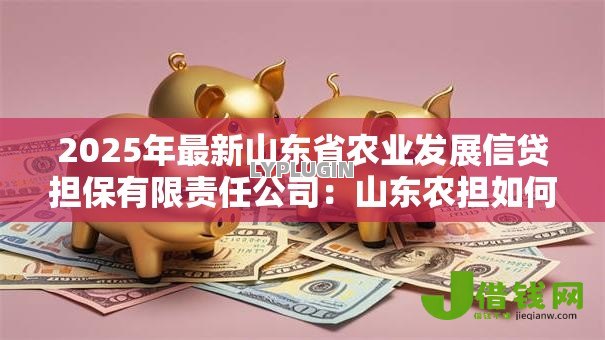 2025年最新山东省农业发展信贷担保有限责任公司:山东农担如何助力乡村振兴 2025年最新山东省农业发展信贷担保有限责任公司:山东农担如何助力乡村振兴