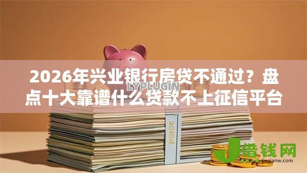 2026年兴业银行房贷不通过？盘点十大靠谱什么贷款不上征信平台
