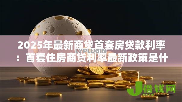 2025年最新商贷首套房贷款利率:首套住房商贷利率最新政策是什么 2025年最新商贷首套房贷款利率:首套住房商贷利率最新政策是什么