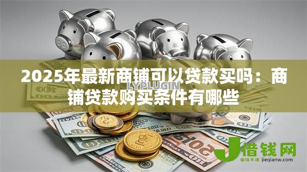 2025年最新商铺可以贷款买吗：商铺贷款购买条件有哪些