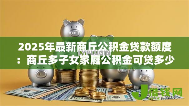 2025年最新商丘公积金贷款额度:商丘多子女家庭公积金可贷多少 2025年最新商丘公积金贷款额度:商丘多子女家庭公积金可贷多少