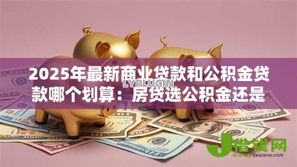 2025年最新商业贷款和公积金贷款哪个划算：房贷选公积金还是商贷更省钱