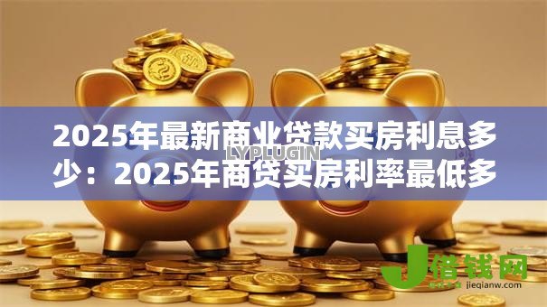 2025年最新商业贷款买房利息多少:2025年商贷买房利率最低多少 2025年最新商业贷款买房利息多少:2025年商贷买房利率最低多少