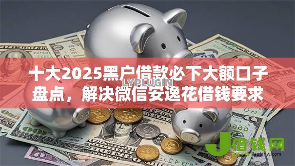 十大2025黑户借款必下大额口子盘点，解决微信安逸花借钱要求高吗的问题