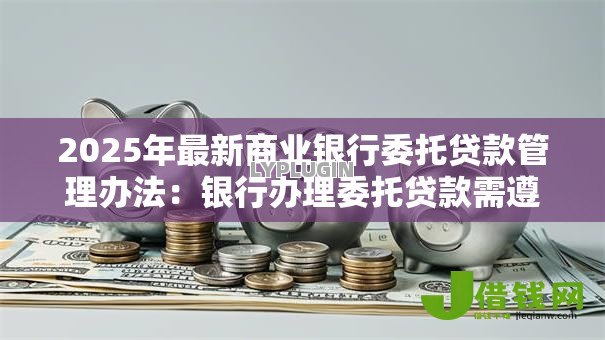 2025年最新商业银行委托贷款管理办法：银行办理委托贷款需遵循哪些要求