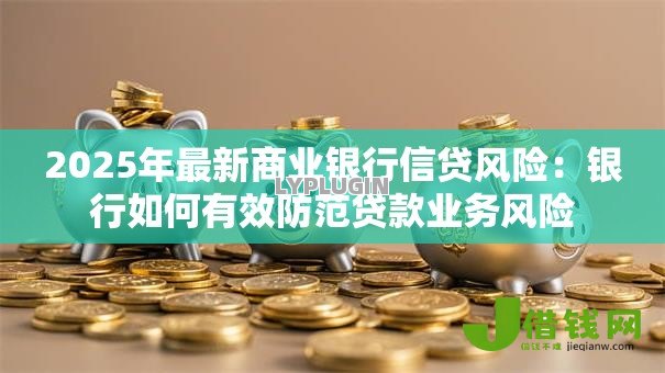 2025年最新商业银行信贷风险:银行如何有效防范贷款业务风险 2025年最新商业银行信贷风险:银行如何有效防范贷款业务风险
