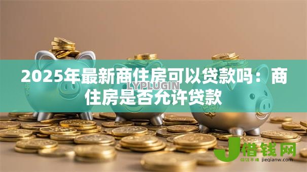 2025年最新商住房可以贷款吗:商住房是否允许贷款 2025年最新商住房可以贷款吗:商住房是否允许贷款