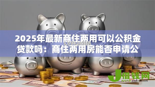 2025年最新商住两用可以公积金贷款吗:商住两用房能否申请公积金贷款 2025年最新商住两用可以公积金贷款吗:商住两用房能否申请公积金贷款