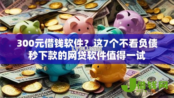 300元借钱软件？这7个不看负债秒下款的网贷软件值得一试