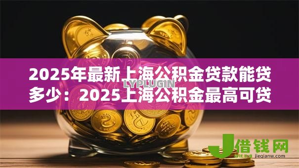 2025年最新上海公积金贷款能贷多少:2025上海公积金最高可贷额度是多少 2025年最新上海公积金贷款能贷多少:2025上海公积金最高可贷额度是多少