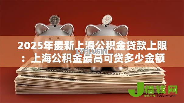 2025年最新上海公积金贷款上限:上海公积金最高可贷多少金额 2025年最新上海公积金贷款上限:上海公积金最高可贷多少金额
