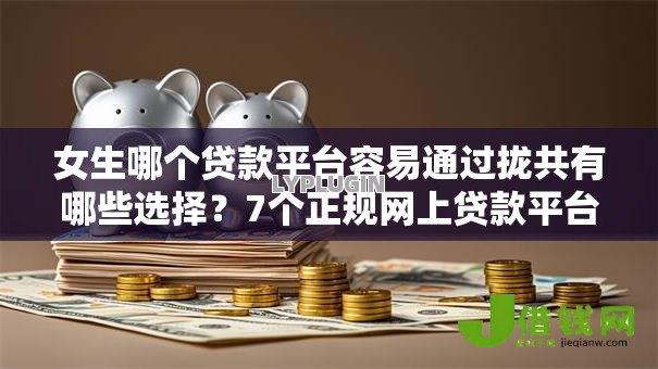 女生哪个贷款平台容易通过拢共有哪些选择？7个正规网上贷款平台详解