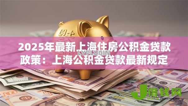 2025年最新上海住房公积金贷款政策:上海公积金贷款最新规定有哪些 2025年最新上海住房公积金贷款政策:上海公积金贷款最新规定有哪些