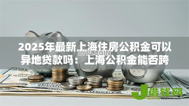 2025年最新上海住房公积金可以异地贷款吗:上海公积金能否跨省还贷? 2025年最新上海住房公积金可以异地贷款吗:上海公积金能否跨省还贷?