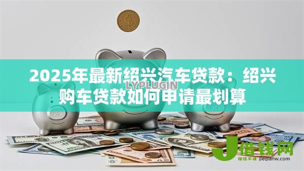 2025年最新绍兴汽车贷款：绍兴购车贷款如何申请最划算