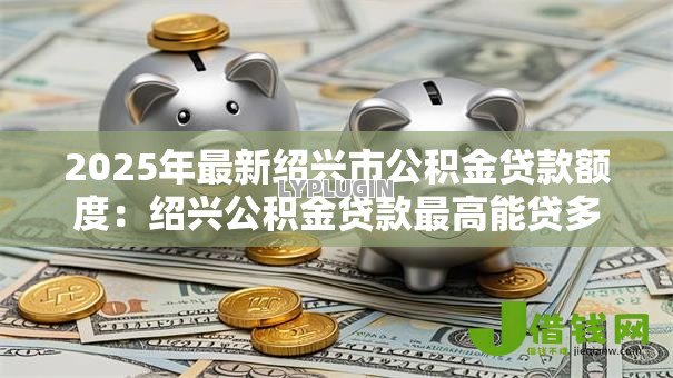 2025年最新绍兴市公积金贷款额度:绍兴公积金贷款最高能贷多少万 2025年最新绍兴市公积金贷款额度:绍兴公积金贷款最高能贷多少万