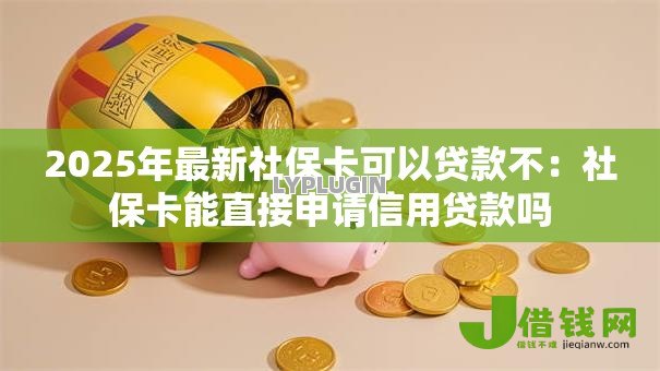 2025年最新社保卡可以贷款不：社保卡能直接申请信用贷款吗