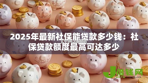 2025年最新社保能贷款多少钱：社保贷款额度最高可达多少