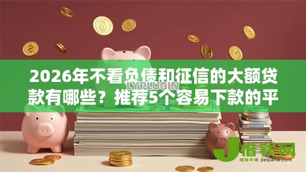 2026年不看负债和征信的大额贷款有哪些?推荐5个容易下款的平台 2026年不看负债和征信的大额贷款有哪些?推荐5个容易下款的平台