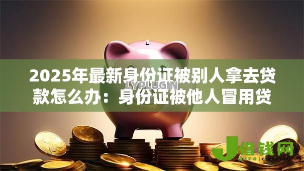 2025年最新身份证被别人拿去贷款怎么办:身份证被他人冒用贷款如何解决 2025年最新身份证被别人拿去贷款怎么办:身份证被他人冒用贷款如何解决