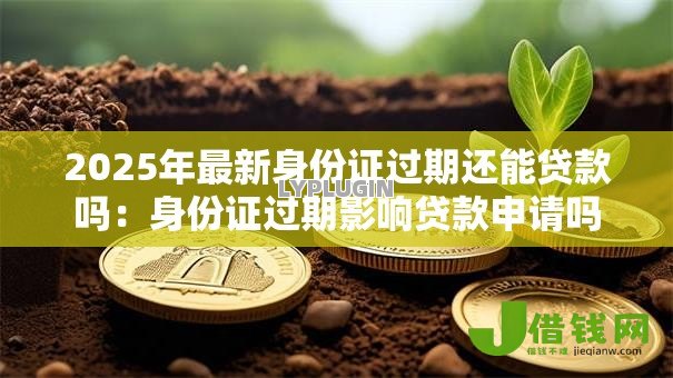 2025年最新身份证过期还能贷款吗:身份证过期影响贷款申请吗 2025年最新身份证过期还能贷款吗:身份证过期影响贷款申请吗