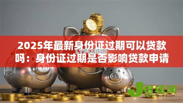 2025年最新身份证过期可以贷款吗:身份证过期是否影响贷款申请 2025年最新身份证过期可以贷款吗:身份证过期是否影响贷款申请