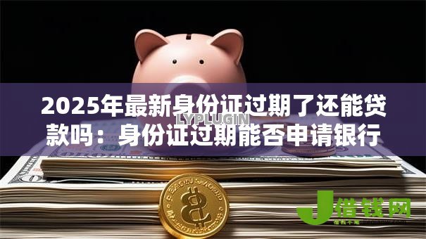 2025年最新身份证过期了还能贷款吗:身份证过期能否申请银行贷款 2025年最新身份证过期了还能贷款吗:身份证过期能否申请银行贷款