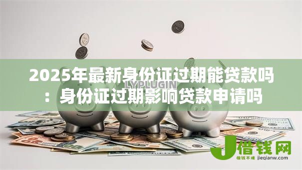 2025年最新身份证过期能贷款吗：身份证过期影响贷款申请吗