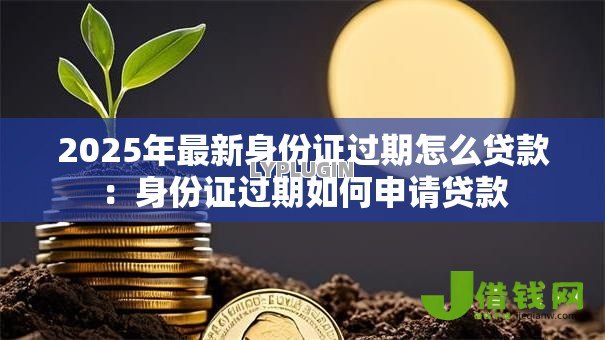 2025年最新身份证过期怎么贷款:身份证过期如何申请贷款 2025年最新身份证过期怎么贷款:身份证过期如何申请贷款