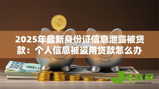 2025年最新身份证信息泄露被贷款:个人信息被盗用贷款怎么办 2025年最新身份证信息泄露被贷款:个人信息被盗用贷款怎么办
