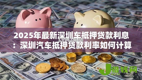 2025年最新深圳车抵押贷款利息:深圳汽车抵押贷款利率如何计算 2025年最新深圳车抵押贷款利息:深圳汽车抵押贷款利率如何计算