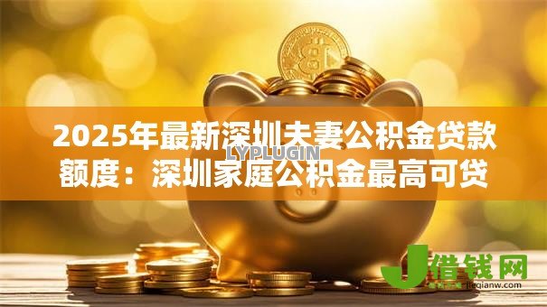 2025年最新深圳夫妻公积金贷款额度:深圳家庭公积金最高可贷多少 2025年最新深圳夫妻公积金贷款额度:深圳家庭公积金最高可贷多少