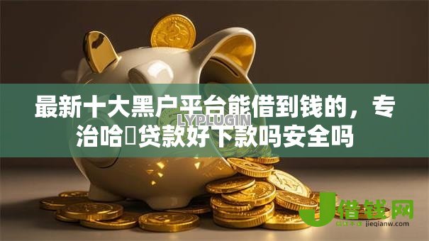 最新十大黑户平台能借到钱的,专治哈啰贷款好下款吗安全吗 最新十大黑户平台能借到钱的,专治哈啰贷款好下款吗安全吗