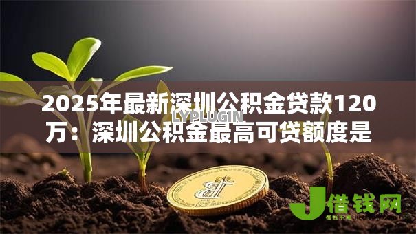2025年最新深圳公积金贷款120万:深圳公积金最高可贷额度是多少 2025年最新深圳公积金贷款120万:深圳公积金最高可贷额度是多少