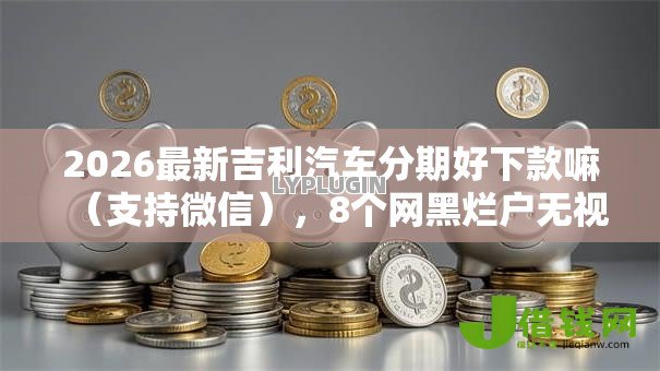 2026最新吉利汽车分期好下款嘛(支持微信),8个网黑烂户无视风控口子无私分享 2026最新吉利汽车分期好下款嘛(支持微信),8个网黑烂户无视风控口子无私分享