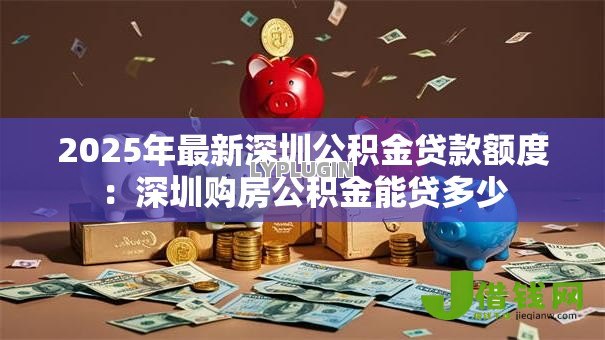 2025年最新深圳公积金贷款额度：深圳购房公积金能贷多少