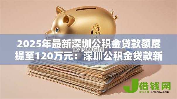 2025年最新深圳公积金贷款额度提至120万元：深圳公积金贷款新政额度如何上浮
