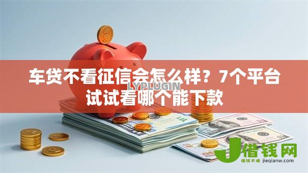 车贷不看征信会怎么样?7个平台试试看哪个能下款 车贷不看征信会怎么样?7个平台试试看哪个能下款
