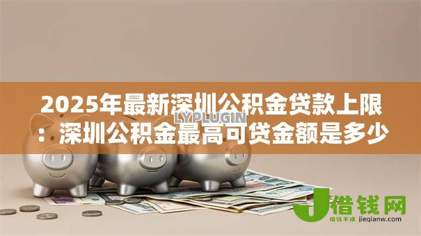 2025年最新深圳公积金贷款上限:深圳公积金最高可贷金额是多少 2025年最新深圳公积金贷款上限:深圳公积金最高可贷金额是多少